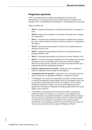 Resumo do sistema256226
5229342PTEU / System overview Head_(1.18) 5
Programas opcionais.
No PC do sistema podem-se instalar mais programas de carácter mais
administrativo. Esses programas opcionais contêm funções que facilitam, por
exemplo, GIS, o acompanhamento da produção e o acompanhamento da operação.
Alguns exemplos são:
• MaxiA - programa utilizado para o tratamento de instruções de toragem por
valor.
• MaxiB - programa para trabalhar com instruções de toragem para a toragem
por comprimento
• Maxi C - programa para construção de instruções completas para a toragem
por valor a partir de matrizes de preços, ficheiros de objectos e configurações
da máquina
• Maxi D - ferramenta de apresentação de ficheiros de acompanhamento de
operação (ficheiros .drf)
• Maxi P - programa de apresentação de ficheiros de acompanhamento de
produção (ficheiros .prd)
• Maxi S - ferramenta para trabalhar com ficheiros de troncos (ficheiros .stm)
• Maxi N - sistema de informação geográfica que mostra mapas com a posição
da máquina e que tem marcadas, entre outras coisas, limites do objecto.
Observar que para mostrar a posição é necessária uma antena de GPS, que é
equipamento periférico Equipamento periférico
• Cópia de segurança da base de dados - função para criar e restabelecer
cópias de segurança da base de dados do MaxiXplorer
• Acompanhamento de operação - auxiliar para criar e armazenar estatística
sobre a forma como os operadores trabalham e a máquina é utilizada.
• O NetSupport é um sistema de comunicação e de dados concebido para dar
ao operador da máquina um apoio rápido através de uma ligação remota sem
ser necessária a deslocação de um técnico até à máquina. Com o sistema
NetSupport instalado na máquina, um técnico pode rapidamente fazer a
ligação ao PC da máquina. O operador da máquina ganha também um acesso
rápido e fiável à Internet.
• A MaxiFleet é um programa opcional que pode recolher e comunicar o
estado da máquina, as estatísticas, etc. de uma ou mais máquinas Forest.
Estas informações são guardadas localmente e enviadas também por ligação
sem fios para um armazenamento de dados central. Ao utilizar esta função,
os proprietários das máquinas e das empresas Forest podem controlar
remotamente as suas máquinas através de um sítio da Internet. Para que isto
funcione, são necessárias ambas as opções NetSupport e MaxiN.
 