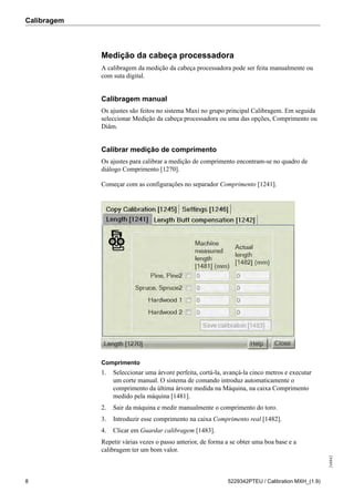 Calibragem
248842
8 5229342PTEU / Calibration MXH_(1.9)
Medição da cabeça processadora
A calibragem da medição da cabeça processadora pode ser feita manualmente ou
com suta digital.
Calibragem manual
Os ajustes são feitos no sistema Maxi no grupo principal Calibragem. Em seguida
seleccionar Medição da cabeça processadora ou uma das opções, Comprimento ou
Diâm.
Calibrar medição de comprimento
Os ajustes para calibrar a medição de comprimento encontram-se no quadro de
diálogo Comprimento [1270].
Começar com as configurações no separador Comprimento [1241].
Comprimento
1. Seleccionar uma árvore perfeita, cortá-la, avançá-la cinco metros e executar
um corte manual. O sistema de comando introduz automaticamente o
comprimento da última árvore medida na Máquina, na caixa Comprimento
medido pela máquina [1481].
2. Sair da máquina e medir manualmente o comprimento do toro.
3. Introduzir esse comprimento na caixa Comprimento real [1482].
4. Clicar em Guardar calibragem [1483].
Repetir várias vezes o passo anterior, de forma a se obter uma boa base e a
calibragem ter um bom valor.
 