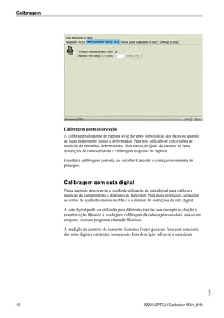 Calibragem
248842
10 5229342PTEU / Calibration MXH_(1.9)
Calibragem ponto intersecção
A calibragem do ponto de ruptura só se faz após substituição das facas ou quando
as facas estão muito gastas e deformadas. Para isso utilizam-se cinco tubos de
medição de tamanhos determinados. Nos textos de ajuda do sistema há boas
descrições de como efectuar a calibragem do ponto de ruptura.
Guardar a calibragem correcta, ou escolher Cancelar e começar novamente do
princípio.
Calibragem com suta digital
Neste capítulo descreve-se o modo de utilização da suta digital para calibrar a
medição de comprimento e diâmetro da harvester. Para mais instruções, consultar
os textos de ajuda dos menus no Maxi e o manual de instruções da suta digital.
A suta digital pode ser utilizado para diferentes tarefas, por exemplo avaliação e
inventariação. Quando é usada para calibragem da cabeça processadora, usa-se em
conjunto com um programa chamado Skalman.
A medição de controlo da harvester Komatsu Forest pode ser feita com a maioria
das sutas digitais existentes no mercado. Esta descrição refere-se a uma delas.
 
