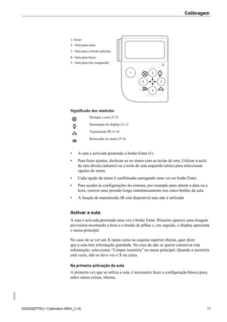 Calibragem248842
5229342PTEU / Calibration MXH_(1.9) 11
1- Enter
2 - Seta para cima
3 - Seta para a frente (direita)
4 - Seta para baixo
5 - Seta para trás (esquerda)
Significado dos símbolos
Desligar a suta (5+2)
Iluminação do display (2+3)
Transmissão IR (3+4)
Retroceder no menu (5+4)
• A suta é activada premindo o botão Enter (1)
• Para fazer ajustes, deslocar-se no menu com as teclas de seta. Utilizar a tecla
de seta direita (adiante) ou a tecla de seta esquerda (atrás) para seleccionar
opções de menu.
• Cada opção de menu é confirmada carregando uma vez no botão Enter.
• Para aceder às configurações do sistema, por exemplo para alterar a data ou a
hora, exercer uma pressão longa simultaneamente nos cinco botões da suta.
• A função de transmissão IR está disponível mas não é utilizada
Activar a suta
A suta é activada premindo uma vez o botão Enter. Primeiro aparece uma imagem
provisória mostrando a hora e a tensão de pilhas e, em seguida, o display apresenta
o menu principal.
No caso de se ver um X numa caixa na esquina superior direita, quer dizer
que a suta tem informação guardada. No caso de não se querer conservar esta
informação, seleccionar “Limpar memória” no menu principal. Quando a memória
está vazia, não se deve ver o X na caixa.
Na primeira activação da suta
A primeira vez que se utiliza a suta, é necessário fazer a configuração básica para,
entre outras coisas, idioma.
 