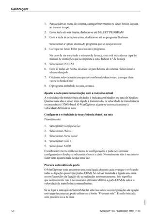 Calibragem
248842
12 5229342PTEU / Calibration MXH_(1.9)
1. Para aceder ao menu de sistema, carregar brevemente os cinco botões da suta
ao mesmo tempo.
2. Coma tecla de seta direita, deslocar-se até SELECT PROGRAM
3. Com a tecla de seta para cima, deslocar-se até ao programa Skalman.
Seleccionar a versão idioma do programa que se deseja utilizar
4. Carregar no botão Enter para iniciar o programa.
No caso de ser solicitado o número de licença, este está indicado na capa do
manual de instruções que acompanha a suta. Indicar n.º de licença
5. Seleccionar INICIAR
6. Com as teclas de flecha, deslocar-se para Idioma de sistema. Seleccionar o
idioma desejado
7. O idioma seleccionado tem que ser confirmado duas vezes; carregar duas
vezes no botão Enter
8. O programa embebido na suta, arranca.
Ajustar a suta para comunicação com a máquina actual
A velocidade de transferência de dados é indicada em báudios ou taxa de báudios.
Quanto mais alto o valor, mais rápida a transmissão. A velocidade de transferência
recomendada é 57600 baud. O MaxiXplorer adapta-se automaticamente à
velocidade definida na suta.
Configurar a velocidade de transferência (baud) na suta
Procedimento:
1. Seleccionar Configurações
2. Seleccionar Outros
3. Seleccionar Porta serial
4. Seleccionar Com 2
5. Seleccionar 57600
O calibrador retorna então ao menu de configurações e pode-se continuar
configurando o display e indicando a hora e a data. Normalmente não é necessário
fazer estes ajustes mais do que uma vez.
Procura automática de porta
O MaxiXplorer tenta encontrar uma suta ligada durante cada arranque verificando
todas as ligações possíveis (portas COM). Se estiver instalada e ligada uma suta,
as configurações da ligação são actualizadas automaticamente. Isto significa
que normalmente não é necessário o utilizador definir a porta COM da suta e a
velocidade de transferência manualmente.
Se se ligar a suta após o ScreenMan ter sido iniciado e as configurações da ligação
estiverem incorrectas, pode utilizar-se o botão “Procurar suta”. É então iniciada
uma procura nova de suta.
 