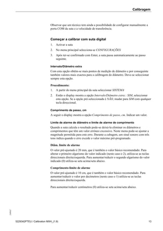 Calibragem248842
5229342PTEU / Calibration MXH_(1.9) 13
Observar que um técnico tem ainda a possibilidade de configurar manualmente a
porta COM da suta e a velocidade de transferência.
Começar a calibrar com suta digital
1. Activar a suta
2. No menu principal selecciona-se CONFIGURAÇÕES
3. Após ter-se confirmado com Enter, a suta passa automaticamente ao passo
seguinte.
Intervalo/Diâmetro extra
Com esta opção obtêm-se mais pontos de medição de diâmetro e por conseguinte
também valores mais exactos para a calibragem do diâmetro. Deve-se seleccionar
sempre esta opção.
Procedimento:
1. A partir do menu principal da suta seleccionar SISTEMA
2. Então o display mostra a opção Intervalo/Diâmetro extra:: SIM, seleccionar
esta opção. Se a opção pré-seleccionada é NÃO, mudar para SIM com qualquer
tecla direccional.
Comprimento de passo, cm
A seguir o display mostra a opção Comprimento de passo, cm. Indicar um valor.
Limite de alarme de diâmetro e limite de alarme de comprimento
Quando a suta calcula o resultado pode-se deixá-la eliminar os diâmetros e
comprimentos que têm um valor erróneo excessivo. Neste menu pode-se ajustar a
magnitude permitida para este erro. Durante a cubagem, um sinal sonoro com três
tons indica quando o erro excede o valor máximo pré-programado.
Diâm. limite de alarme
O valor pré-ajustado é 20 mm, que é também o valor básico recomendado. Para
alterar o primeiro algarismo do valor indicado (neste caso o 2), utiliza-se as teclas
direccionais direita/esquerda. Para aumentar/reduzir o segundo algarismo do valor
indicado (0) utiliza-se seta acima/seta abaixo.
Comprimento limite de alarme
O valor pré-ajustado é 10 cm, que é também o valor básico recomendado. Para
aumentar/reduzir o valor por decímetros (neste caso o 1) utiliza-se as teclas
direccionais direita/esquerda.
Para aumentar/reduzir centímetros (0) utiliza-se seta acima/seta abaixo.
 