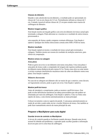Calibragem
248842
14 5229342PTEU / Calibration MXH_(1.9)
Classes de diâmetro
Quando a suta calcula desvios de diâmetro, o resultado pode ser apresentado em
classes de 5 cm ou em classes de 2,5 cm. Normalmente utilizam-se classes de 5
cm. Contudo é possível utilizar classes de 2,5 cm para estudos mais exactos de
calibragem de diâmetro.
Mostrar imagem gráfica
Esta função mostra um traçado gráfico com erros de diâmetro do tronco actual após
terminada a cubagem. Pode adicionar-se e mostrar-se o resultado de outros troncos
pressionando a
seta esquerda, de forma a poder comparar eventuais diferenças. Esta função é
optativa. Qualquer dos botões direccionais comuta entre SIM e NÃO no menu.
Mostrar resultado
Esta função (optativa) mostra o resultado do tronco actual após terminada a
cubagem. Também mostra um resumo do resultado de medições anteriores, para
efeitos de comparação.
Mostrar avisos na cubagem
Zona plana
Pode-se gerar um aviso se um diâmetro está numa zona plana. Uma zona plana é
uma parte do tronco onde o computador de toragem não registou nenhuma queda
de diâmetro numa distância de pelo menos 0,5 m. Nestes casos deve-se estar atento
e excluir eventuais interferências mecânicas antes de cubar um diâmetro numa zona
plana. Esta função é optativa.
Diâmetro decrescente
No caso de na cubagem um diâmetro não ser maior do que o anterior, como deveria
ser logicamente correcto, pode-se gerar um aviso. Esta função é optativa.
Mostrar perfil do tronco
Antes de introduzir o comprimento, pode-se mostrar o perfil do tronco. Este
pode revelar deficiências mecânicas na cabeça processadora que não podem ser
eliminadas por meio de calibragem. Esta função é optativa. Uma vez feitas estas
opções de menu, a suta retorna automaticamente ao menu principal.
Colocar novamente a suta no suporte de parede. A suta passa automaticamente ao
modo de servidor e pode então enviar e receber ficheiros de tronco. Isto também se
pode fazer manualmente através do menu principal da suta.
Preparar o MaxiXplorer para suta digital
Guardar árvore de controlo no MaxiXplorer
A árvore de controlo guarda-se facilmente usando alavanca. Quando uma árvore
normal foi abatida sem problemas, o operador pode escolher guardar a informação
da árvore para servir como base de calibragem.
 