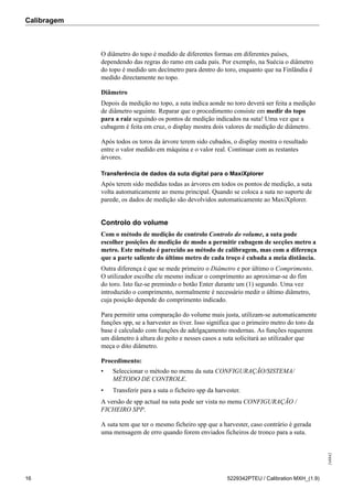 Calibragem
248842
16 5229342PTEU / Calibration MXH_(1.9)
O diâmetro do topo é medido de diferentes formas em diferentes países,
dependendo das regras do ramo em cada país. Por exemplo, na Suécia o diâmetro
do topo é medido um decímetro para dentro do toro, enquanto que na Finlândia é
medido directamente no topo.
Diâmetro
Depois da medição no topo, a suta indica aonde no toro deverá ser feita a medição
de diâmetro seguinte. Reparar que o procedimento consiste em medir do topo
para a raiz seguindo os pontos de medição indicados na suta! Uma vez que a
cubagem é feita em cruz, o display mostra dois valores de medição de diâmetro.
Após todos os toros da árvore terem sido cubados, o display mostra o resultado
entre o valor medido em máquina e o valor real. Continuar com as restantes
árvores.
Transferência de dados da suta digital para o MaxiXplorer
Após terem sido medidas todas as árvores em todos os pontos de medição, a suta
volta automaticamente ao menu principal. Quando se coloca a suta no suporte de
parede, os dados de medição são devolvidos automaticamente ao MaxiXplorer.
Controlo do volume
Com o método de medição de controlo Controlo do volume, a suta pode
escolher posições de medição de modo a permitir cubagem de secções metro a
metro. Este método é parecido ao método de calibragem, mas com a diferença
que a parte saliente do último metro de cada troço é cubada a meia distância.
Outra diferença é que se mede primeiro o Diâmetro e por último o Comprimento.
O utilizador escolhe ele mesmo indicar o comprimento ao aproximar-se do fim
do toro. Isto faz-se premindo o botão Enter durante um (1) segundo. Uma vez
introduzido o comprimento, normalmente é necessário medir o último diâmetro,
cuja posição depende do comprimento indicado.
Para permitir uma comparação do volume mais justa, utilizam-se automaticamente
funções spp, se a harvester as tiver. Isso significa que o primeiro metro do toro da
base é calculado com funções de adelgaçamento modernas. As funções requerem
um diâmetro à altura do peito e nesses casos a suta solicitará ao utilizador que
meça o dito diâmetro.
Procedimento:
• Seleccionar o método no menu da suta CONFIGURAÇÃO/SISTEMA/
MÉTODO DE CONTROLE.
• Transferir para a suta o ficheiro spp da harvester.
A versão de spp actual na suta pode ser vista no menu CONFIGURAÇÃO /
FICHEIRO SPP.
A suta tem que ter o mesmo ficheiro spp que a harvester, caso contrário é gerada
uma mensagem de erro quando forem enviados ficheiros de tronco para a suta.
 
