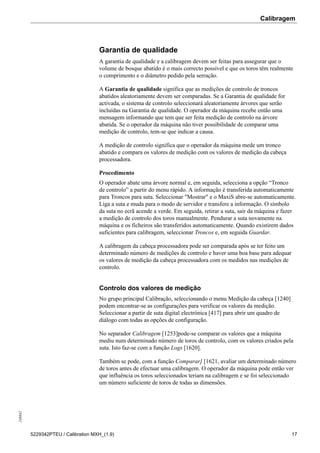 Calibragem248842
5229342PTEU / Calibration MXH_(1.9) 17
Garantia de qualidade
A garantia de qualidade e a calibragem devem ser feitas para assegurar que o
volume de bosque abatido é o mais correcto possível e que os toros têm realmente
o comprimento e o diâmetro pedido pela serração.
A Garantia de qualidade significa que as medições de controlo de troncos
abatidos aleatoriamente devem ser comparadas. Se a Garantia de qualidade for
activada, o sistema de controlo seleccionará aleatoriamente árvores que serão
incluídas na Garantia de qualidade. O operador da máquina recebe então uma
mensagem informando que tem que ser feita medição de controlo na árvore
abatida. Se o operador da máquina não tiver possibilidade de comparar uma
medição de controlo, tem-se que indicar a causa.
A medição de controlo significa que o operador da máquina mede um tronco
abatido e compara os valores de medição com os valores de medição da cabeça
processadora.
Procedimento
O operador abate uma árvore normal e, em seguida, selecciona a opção “Tronco
de controlo” a partir do menu rápido. A informação é transferida automaticamente
para Troncos para suta. Seleccionar "Mostrar" e o MaxiS abre-se automaticamente.
Liga a suta e muda para o modo de servidor e transfere a informação. O símbolo
da suta no ecrã acende a verde. Em seguida, retirar a suta, sair da máquina e fazer
a medição de controlo dos toros manualmente. Pendurar a suta novamente na
máquina e os ficheiros são transferidos automaticamente. Quando existirem dados
suficientes para calibragem, seleccionar Troncos e, em seguida Guardar.
A calibragem da cabeça processadora pode ser comparada após se ter feito um
determinado número de medições de controlo e haver uma boa base para adequar
os valores de medição da cabeça processadora com os medidos nas medições de
controlo.
Controlo dos valores de medição
No grupo principal Calibração, seleccionando o menu Medição da cabeça [1240]
podem encontrar-se as configurações para verificar os valores da medição.
Seleccionar a partir de suta digital electrónica [417] para abrir um quadro de
diálogo com todas as opções de configuração.
No separador Calibragem [1253]pode-se comparar os valores que a máquina
mediu num determinado número de toros de controlo, com os valores criados pela
suta. Isto faz-se com a função Logs [1620].
Também se pode, com a função Comparar] [1621, avaliar um determinado número
de toros antes de efectuar uma calibragem. O operador da máquina pode então ver
que influência os toros seleccionados teriam na calibragem e se foi seleccionado
um número suficiente de toros de todas as dimensões.
 