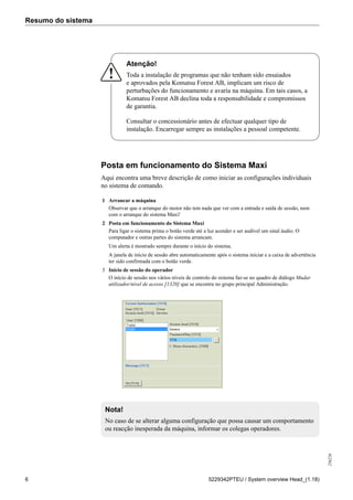 Resumo do sistema
256226
6 5229342PTEU / System overview Head_(1.18)
Atenção!
Toda a instalação de programas que não tenham sido ensaiados
e aprovados pela Komatsu Forest AB, implicam um risco de
perturbações do funcionamento e avaria na máquina. Em tais casos, a
Komatsu Forest AB declina toda a responsabilidade e compromissos
de garantia.
Consultar o concessionário antes de efectuar qualquer tipo de
instalação. Encarregar sempre as instalações a pessoal competente.
Posta em funcionamento do Sistema Maxi
Aqui encontra uma breve descrição de como iniciar as configurações individuais
no sistema de comando.
1 Arrancar a máquina
Observar que o arranque do motor não tem nada que ver com a entrada e saída de sessão, nem
com o arranque do sistema Maxi!
2 Posta em funcionamento do Sistema Maxi
Para ligar o sistema prima o botão verde até a luz acender e ser audível um sinal áudio. O
computador e outras partes do sistema arrancam.
Um alerta é mostrado sempre durante o início do sistema.
A janela de início de sessão abre automaticamente após o sistema iniciar e a caixa de advertência
ter sido confirmada com o botão verde.
3 Início de sessão do operador
O início de sessão nos vários níveis de controlo do sistema faz-se no quadro de diálogo Mudar
utilizador/nível de acesso [1320] que se encontra no grupo principal Administração.
Nota!
No caso de se alterar alguma configuração que possa causar um comportamento
ou reacção inesperada da máquina, informar os colegas operadores.
 