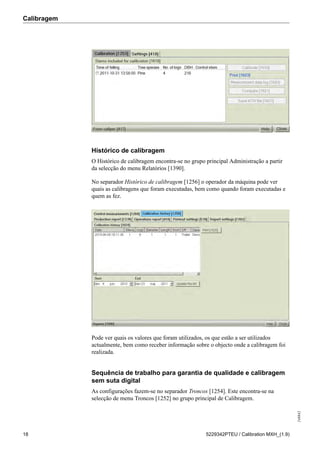 Calibragem
248842
18 5229342PTEU / Calibration MXH_(1.9)
Histórico de calibragem
O Histórico de calibragem encontra-se no grupo principal Administração a partir
da selecção do menu Relatórios [1390].
No separador Histórico de calibragem [1256] o operador da máquina pode ver
quais as calibragens que foram executadas, bem como quando foram executadas e
quem as fez.
Pode ver quais os valores que foram utilizados, os que estão a ser utilizados
actualmente, bem como receber informação sobre o objecto onde a calibragem foi
realizada.
Sequência de trabalho para garantia de qualidade e calibragem
sem suta digital
As configurações fazem-se no separador Troncos [1254]. Este encontra-se na
selecção de menu Troncos [1252] no grupo principal de Calibragem.
 