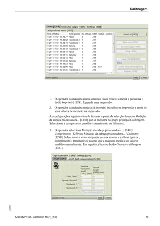 Calibragem248842
5229342PTEU / Calibration MXH_(1.9) 19
1. O operador da máquina marca o tronco ou os troncos a medir e pressiona o
botão Imprimir [1628]. É gerada uma impressão.
2. O operador da máquina mede a(s) árvore(s) incluídos na impressão e anota os
seus valores de medição na impressão.
As configurações seguintes têm de fazer-se a partir da selecção do menu Medição
da cabeça processadora... [1240] que se encontra no grupo principal Calibragem.
Seleccionar a categoria em questão (comprimento ou diâmetro).
3. O operador selecciona Medição da cabeça processadora... [1240] /
Comprimento [1270] ou Medição da cabeça processadora... / Diâmetro
[1280]. Seleccionar o valor adequado para os valores a calibrar (por ex.,
comprimento). Introduzir os valores que a máquina mediu e os valores
medidos manualmente. Em seguida, clicar no botão Guardar calibragem
[1483].
 