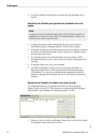 Calibragem
248842
20 5229342PTEU / Calibration MXH_(1.9)
4. Os valores medidos são adicionados às demais bases de calibragem que se
ajustam.
Sequência de trabalho para garantia de qualidade com suta
digital
Nota!
A suta tem que esta correctamente ligada para se poder efectuar a garantia de
qualidade com a mesma. Se a suta estiver correctamente ligada, acende-se um
símbolo de suta verde na linha de estado.
1. A cabeça processadora mede automaticamente uma árvore no abate e o
MaxiXplorer guarda a informação (ficheiro .STM) na base de dados.
2. O operador da máquina recebe informação de que a árvore abatida é um tronco
de controlo. O operador pode então aceitar ou rejeitar (se o operador rejeitar,
tem que indicar uma causa).
3. Se o operador aceitar, são transferidos Dados do tronco (ficheiro .STM)
automaticamente para a suta. A suta soa uma vez quando a transferência está
concluída.
4. O operador calibra com a suta a árvore abatida.
5. Concluída a calibragem, coloca-se a suta no seu suporte de parede e os
dados de medição (ficheiro .KTR) são transferidos automaticamente para
o MaxiXplorer. Se a suta estiver configurada para apagamento manual da
memória, o apagamento da memória tem que ser aprovado pelo operador da
máquina.
Sequência de trabalho ao calibrar com base da suta
As configurações fazem-se no separador Calibragem [1253] no quadro de
diálogo A partir da suta [417]. Pode encontrar-se no grupo principal Calibragem
seleccionando o menu Medição da cabeça processadora... [1240].
1. Marcar os troncos a incluir na calibragem. Quantos mais troncos forem usados
na calibragem, mais correcta será a mesma.
 