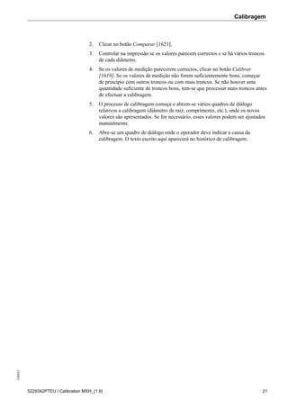 Calibragem248842
5229342PTEU / Calibration MXH_(1.9) 21
2. Clicar no botão Comparar [1621].
3. Controlar na impressão se os valores parecem correctos e se há vários troncos
de cada diâmetro.
4. Se os valores de medição parecerem correctos, clicar no botão Calibrar
[1619]. Se os valores de medição não forem suficientemente bons, começar
de princípio com outros troncos ou com mais troncos. Se não houver uma
quantidade suficiente de troncos bons, tem-se que processar mais troncos antes
de efectuar a calibragem.
5. O processo de calibragem começa e abrem-se vários quadros de diálogo
relativos a calibragem (diâmetro de raiz, comprimento, etc.), onde os novos
valores são apresentados. Se for necessário, esses valores podem ser ajustados
manualmente.
6. Abre-se um quadro de diálogo onde o operador deve indicar a causa da
calibragem. O texto escrito aqui aparecerá no histórico de calibragem.
 