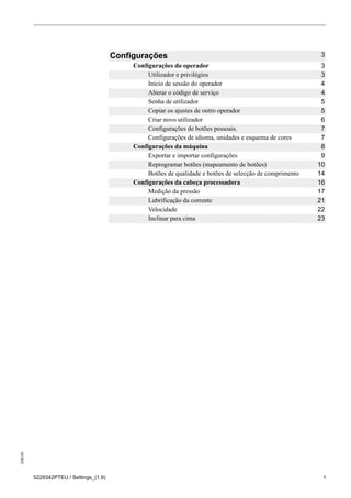 208189
5229342PTEU / Settings_(1.9) 1
Configurações 3
Configurações do operador 3
Utilizador e privilégios 3
Início de sessão do operador 4
Alterar o código de serviço 4
Senha de utilizador 5
Copiar os ajustes de outro operador 5
Criar novo utilizador 6
Configurações de botões pessoais. 7
Configurações de idioma, unidades e esquema de cores 7
Configurações da máquina 8
Exportar e importar configurações 9
Reprogramar botões (mapeamento de botões) 10
Botões de qualidade e botões de selecção de comprimento 14
Configurações da cabeça processadora 16
Medição da pressão 17
Lubrificação da corrente 21
Velocidade 22
Inclinar para cima 23
 