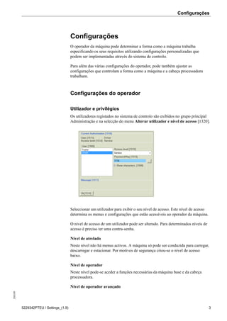 Configurações208189
5229342PTEU / Settings_(1.9) 3
Configurações
O operador da máquina pode determinar a forma como a máquina trabalha
especificando os seus requisitos utilizando configurações personalizadas que
podem ser implementadas através do sistema de controlo.
Para além das várias configurações do operador, pode também ajustar as
configurações que controlam a forma como a máquina e a cabeça processadora
trabalham.
Configurações do operador
Utilizador e privilégios
Os utilizadores registados no sistema de controlo são exibidos no grupo principal
Administração e na selecção do menu Alterar utilizador e nível de acesso [1320].
Seleccionar um utilizador para exibir o seu nível de acesso. Este nível de acesso
determina os menus e configurações que estão acessíveis ao operador da máquina.
O nível de acesso de um utilizador pode ser alterado. Para determinados níveis de
acesso é preciso ter uma contra-senha.
Nível de atrelado
Neste nível não há menus activos. A máquina só pode ser conduzida para carregar,
descarregar e estacionar. Por motivos de segurança criou-se o nível de acesso
baixo.
Nível de operador
Neste nível pode-se aceder a funções necessárias da máquina base e da cabeça
processadora.
Nível de operador avançado
 
