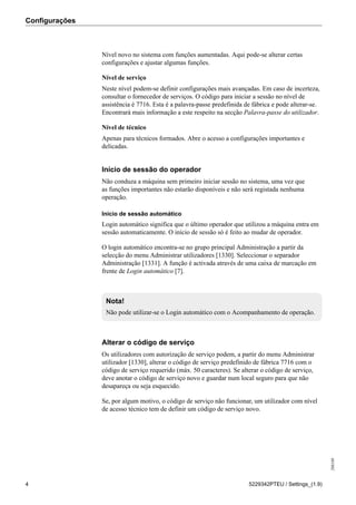 Configurações
208189
4 5229342PTEU / Settings_(1.9)
Nível novo no sistema com funções aumentadas. Aqui pode-se alterar certas
configurações e ajustar algumas funções.
Nível de serviço
Neste nível podem-se definir configurações mais avançadas. Em caso de incerteza,
consultar o fornecedor de serviços. O código para iniciar a sessão no nível de
assistência é 7716. Esta é a palavra-passe predefinida de fábrica e pode alterar-se.
Encontrará mais informação a este respeito na secção Palavra-passe do utilizador.
Nível de técnico
Apenas para técnicos formados. Abre o acesso a configurações importantes e
delicadas.
Início de sessão do operador
Não conduza a máquina sem primeiro iniciar sessão no sistema, uma vez que
as funções importantes não estarão disponíveis e não será registada nenhuma
operação.
Início de sessão automático
Login automático significa que o último operador que utilizou a máquina entra em
sessão automaticamente. O início de sessão só é feito ao mudar de operador.
O login automático encontra-se no grupo principal Administração a partir da
selecção do menu Administrar utilizadores [1330]. Seleccionar o separador
Administração [1331]. A função é activada através de uma caixa de marcação em
frente de Login automático [7].
Nota!
Não pode utilizar-se o Login automático com o Acompanhamento de operação.
Alterar o código de serviço
Os utilizadores com autorização de serviço podem, a partir do menu Administrar
utilizador [1330], alterar o código de serviço predefinido de fábrica 7716 com o
código de serviço requerido (máx. 50 caracteres). Se alterar o código de serviço,
deve anotar o código de serviço novo e guardar num local seguro para que não
desapareça ou seja esquecido.
Se, por algum motivo, o código de serviço não funcionar, um utilizador com nível
de acesso técnico tem de definir um código de serviço novo.
 