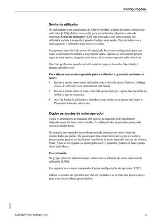 Configurações208189
5229342PTEU / Settings_(1.9) 5
Senha de utilizador
Os utilizadores com autorização de 'Serviço' podem, a partir do menu Administrar
utilizador [1330], definir uma senha para um utilizador. Quando a caixa de
marcação Senha de utilizador [620] está marcada e está seleccionado um
utilizador na lista à esquerda é possível indicar uma senha. Tem de indicar-se a
senha quando o utilizador tenta iniciar a sessão.
Uma pessoa com nível de acesso Serviço pode fazer uma configuração para que
todos os utilizadores tenham a sua própria senha. Apenas os utilizadores podem
repor as suas senhas, ninguém com um nível de acesso superior pode alterá-las.
Ocorrem problemas quando um utilizador se esquece da senha. No entanto é
possível resolver isto.
Para alterar uma senha esquecida para o utilizador A, proceder conforme se
segue:
• Iniciar a sessão como outro utilizador com o nível de acesso Serviço. Desligar
Senha de utilizador (em Administrar utilizador).
• Iniciar a sessão como A com o nível de acesso Serviço - agora não necessita da
senha de que se esqueceu.
• Activar Senha de utilizador e introduzir uma senha nova para o utilizador A.
Pressionar Guardar alterações.
Copiar os ajustes de outro operador
Todos os operadores da máquina têm ajustes da máquina individualmente
adaptados para facilitar o seu trabalho. A realização dos ajustes desejados pode
demorar muitas horas.
No entanto, um operador novo não precisa de começar em zero e fazer ele
mesmo todos os ajustes. Os ajustes que funcionam bem para a grua e a cabeça
processadora podem ser facilmente recolhidos de outro operador através do sistema
Maxi. Após se ter copiado os ajustes para o novo operador, podem-se fazer ajustes
finos individuais.
Procedimento:
No grupo principal Administração, seleccionar a selecção do menu Administrar
utilizador [1330].
Em seguida, seleccionar o separador Copiar configurações do operador [1332].
Indicar os ajustes do operador que vão ser copiados e se se trata dos ajustes para a
grua e/ou para a cabeça processadora.
 