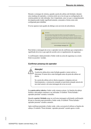 Resumo do sistema256226
5229342PTEU / System overview Head_(1.18) 7
Durante o arranque do sistema, quando a porta da cabina está fechada e durante
uma mudança de operador, o sistema emite um aviso de que as configurações do
sistema podem ter sido alteradas. Isto é importante, uma vez que o comportamento
da máquina pode mudar significativamente, consoante a forma como está
configurada para trabalhar.
O aviso aparece num quadro de diálogo com um texto de advertência.
Para fechar a mensagem de aviso o operador tem de confirmar que compreende o
significado do aviso e que agirá de acordo com os regulamentos de segurança.
A confirmação é dada premindo o botão verde na caixa de segurança ou a tecla
Enter no joystick / teclado.
Confirmar presença do operador
Atenção!
A porta da cabina deve estar fechada quando o motor estiver a
funcionar. O motor deve estar desligado antes da porta da cabina ser
aberta.
Se a porta da cabina estiver aberta enquanto a máquina está em
funcionamento, o sistema de comando avisará desta situação através de
um sinal sonoro e de uma mensagem de aviso no ecrã.
Se a porta estiver aberta o botão verde começa a piscar. As funções da cabeça
fecham e não podem continuar a ser utilizadas. O símbolo "Porta fechada /
operador presente" acende a vermelho.
Quando a porta é fechada surge no ecrã uma mensagem solicitando confirmação
de que se encontra aqui premindo o botão verde. O símbolo "Porta fechada /
operador presente" acende a amarelo.
Após confirmar premindo o botão verde, volta a ser possível utilizar as funções da
cabeça. O símbolo "Porta fechada / operador presente" acende agora a verde.
 