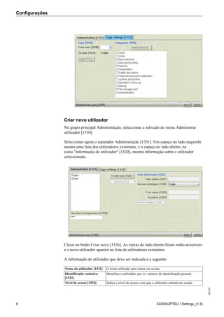 Configurações
208189
6 5229342PTEU / Settings_(1.9)
Criar novo utilizador
No grupo principal Administração, seleccionar a selecção do menu Administrar
utilizador [1330].
Seleccionar agora o separador Administração [1331]. Um espaço no lado esquerdo
mostra uma lista dos utilizadores existentes, e o espaço no lado direito, na
caixa "Informação do utilizador" [1520], mostra informação sobre o utilizador
seleccionado.
Clicar no botão Criar novo [1526]. As caixas do lado direito ficam então acessíveis
e o novo utilizador aparece na lista de utilizadores existentes.
A informação de utilizador que deve ser indicada é a seguinte:
Nome do utilizador [1521] O nome utilizado para entrar em sessão
Identificação exclusiva
[1522]
Identifica o utilizador, por ex. número de identificação pessoal.
Nível de acesso [1525] Indica o nível de acesso com que o utilizador entrará em sessão.
 