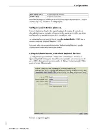 Configurações208189
5229342PTEU / Settings_(1.9) 7
Nome próprio [1523] O nome próprio do utilizador
Apelido [1524] O apelido do utilizador
Preencha os campo da informação de utilizador e depois clique no botão Guardar
alterações [1528]. Isso activa as configurações.
Configurações de botões pessoais.
É possível alterar as funções dos joysticks através do sistema de controlo. A
alteração depende do operador, pelo que se aplica apenas ao operador que faz as
configurações; o operador seguinte não é afectado por esta.
As alterações fazem-se na selecção do menu Joysticks & Botões [1140] que se
encontra no grupo principal Máquina [1100].
Leia mais sobre isto no capítulo intitulado "Definições da Máquina", secção
Reprogramar botões (mapeamento de botões).
Configurações de idioma, unidades e esquema de cores
As configurações que controlam a forma como a informação é mostrada ao
operador registado na máquina são definidas no separador Idioma e esquema de
cores [1351]. Estas encontram-se no quadro de diálogo Configurações [1180] no
grupo principal Administração.
Existem as seguintes opções:
 