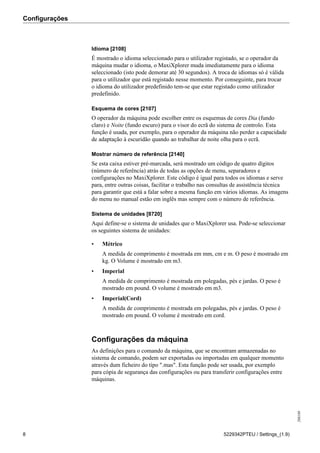 Configurações
208189
8 5229342PTEU / Settings_(1.9)
Idioma [2108]
É mostrado o idioma seleccionado para o utilizador registado, se o operador da
máquina mudar o idioma, o MaxiXplorer muda imediatamente para o idioma
seleccionado (isto pode demorar até 30 segundos). A troca de idiomas só é válida
para o utilizador que está registado nesse momento. Por conseguinte, para trocar
o idioma do utilizador predefinido tem-se que estar registado como utilizador
predefinido.
Esquema de cores [2107]
O operador da máquina pode escolher entre os esquemas de cores Dia (fundo
claro) e Noite (fundo escuro) para o visor do ecrã do sistema de controlo. Esta
função é usada, por exemplo, para o operador da máquina não perder a capacidade
de adaptação à escuridão quando ao trabalhar de noite olha para o ecrã.
Mostrar número de referência [2140]
Se esta caixa estiver pré-marcada, será mostrado um código de quatro dígitos
(número de referência) atrás de todas as opções de menu, separadores e
configurações no MaxiXplorer. Este código é igual para todos os idiomas e serve
para, entre outras coisas, facilitar o trabalho nas consultas de assistência técnica
para garantir que está a falar sobre a mesma função em vários idiomas. As imagens
do menu no manual estão em inglês mas sempre com o número de referência.
Sistema de unidades [8720]
Aqui define-se o sistema de unidades que o MaxiXplorer usa. Pode-se seleccionar
os seguintes sistema de unidades:
• Métrico
A medida de comprimento é mostrada em mm, cm e m. O peso é mostrado em
kg. O Volume é mostrado em m3.
• Imperial
A medida de comprimento é mostrada em polegadas, pés e jardas. O peso é
mostrado em pound. O volume é mostrado em m3.
• Imperial(Cord)
A medida de comprimento é mostrada em polegadas, pés e jardas. O peso é
mostrado em pound. O volume é mostrado em cord.
Configurações da máquina
As definições para o comando da máquina, que se encontram armazenadas no
sistema de comando, podem ser exportadas ou importadas em qualquer momento
através dum ficheiro do tipo ".mas". Esta função pode ser usada, por exemplo
para cópia de segurança das configurações ou para transferir configurações entre
máquinas.
 