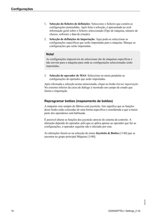Configurações
208189
10 5229342PTEU / Settings_(1.9)
1. Selecção do ficheiro de definições: Seleccione o ficheiro que contém as
configurações pretendidas. Após feita a selecção, é apresentada no ecrã
informação geral sobre o ficheiro seleccionado (Tipo de máquina, número de
chassis, software e data de criação).
2. Selecção de definições de importação: Aqui pode-se seleccionar as
configurações específicas que serão importadas para a máquina. Marque as
configurações que serão importadas.
Nota!
As configurações impossíveis de seleccionar são de máquinas específicas e
não servem para a máquina para onde as configurações seleccionadas serão
importadas.
3. Selecção de operador de MAS: Seleccione no menu pendente as
configurações do operador que serão importadas.
Após efectuada a selecção acima mencionada, clique no botão Iniciar importação.
No extremo inferior da caixa de diálogo é mostrado um campo de estado que
ilustra a importação.
Reprogramar botões (mapeamento de botões)
A máquina vem sempre de fábrica com joysticks. Isto significa que as funções
desse botão estão colocadas de uma forma específica e considerada a que a maior
parte dos operadores está habituada.
É possível alterar as funções dos joysticks através do sistema de controlo. A
alteração depende do operador, pelo que se aplica apenas ao operador que faz as
configurações; o operador seguinte não é afectado por esta.
As alterações fazem-se na selecção do menu Joysticks & Botões [1140] que se
encontra no grupo principal Máquina [1100].
 