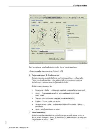 Configurações208189
5229342PTEU / Settings_(1.9) 11
Para reprogramar uma função de um botão, siga as instruções abaixo:
Abra o separador Mapeamento de botões [1143].
1. Seleccionar modo de funcionamento
Seleccione os modos de trabalho ao qual pretende aplicar a configuração.
Tenha em atenção que deve estar seleccionado pelo menos um modo de
trabalho para confirmar uma configuração de botão.
Existem as seguintes opções:
• Rotação de trabalho - a máquina é manejada em caixa baixa (tartaruga).
• Árvore - A árvore está na cabeça processadora e a espécie está
seleccionada
• Transporte - A máquina é manejada em caixa alta (lebre).
• Rápido - O menu rápido está activo
• Modo de árvore rápido - o menu rápido está activo quando a árvore é
processada
• Menu - modo de controlo de menu
2. Seleccionar botão
Existem duas formas de indicar qual o botão que pretende alterar: active o
botão através do joystick/painel ou assinalando o botão na janela do programa
Mapeamento de botões [1143].
 