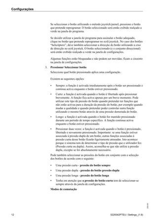 Configurações
208189
12 5229342PTEU / Settings_(1.9)
Se seleccionar o botão utilizando o método joystick/painel, pressione o botão
que pretende reprogramar. O botão seleccionado será então exibido realçado a
verde na janela do programa.
Se decidir utilizar a janela do programa para assinalar o botão adequado,
clique no botão que pretende reprogramar no ecrã joystick. No caso dos botões
“helicóptero”, deve também seleccionar a direcção do botão utilizando a cruz
de direcção no ecrã joystick. O botão seleccionado (e o conjunto direccional)
será então exibido realçado a verde na janela de configurações.
Algumas funções estão bloqueadas e não podem ser movidas; ficam a cinzento
na janela de configurações.
3. Pressionar Seleccionar botão
Seleccione qual botão pressionado aplica uma configuração.
Existem as seguintes opções:
• Sempre: a função é activada imediatamente após o botão ser pressionado e
continua activa enquanto o botão estiver pressionado.
• Curto: a função é activada quando o botão é libertado após pressionar
brevemente. A função fica activa apenas por um breve momento. Pode
utilizar este tipo de pressão do botão quando pretender ter funções que
não estão activas para a duração da pressão do botão, por exemplo quando
mudar a qualidade e quando pretender poder controlar outra função
utilizando o mesmo botão através de uma pressão demorada do botão.
• Longo: a função é activada quando o botão for mantido pressionado
durante um período de tempo específico. A função continua activa
enquanto o botão estiver pressionado.
• Pressionar duas vezes: a função é activada quando o botão é pressionado,
libertado e novamente pressionado. Importante: se uma função estiver
associada à pressão dupla de um botão, outras funções associadas à
pressão curta desse botão ficarão ligeiramente atrasadas. Isto acontece
porque o sistema tem de determinar o tipo de pressão que o utilizador fez.
(Pressão curta ou dupla). Assim, aconselha-se que não utilize a pressão
dupla, excepto se for absolutamente necessário.
Pode também seleccionar as pressões do botão em conjunto com a selecção
dos botões de acordo com o seguinte:
• Uma pressão curta - pressão do botão sempre
• Uma pressão dupla - pressão do botão pressão dupla
• Uma pressão longa - pressão do botão longa
• Tenha em atenção que a pressão do botão curta tem de seleccionar-se
sempre através da janela de configurações.
Modos de comutação
 