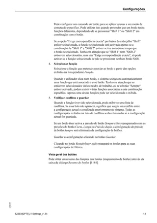 Configurações208189
5229342PTEU / Settings_(1.9) 13
Pode configurar um comando do botão para se aplicar apenas a um modo de
comutação específico. Pode utilizar isto quando pretender que um botão tenha
funções diferentes, dependendo de se pressionar "Shift 1" ou "Shift 2" em
combinação com o botão.
Se a opção "Exige correspondência exacta" por baixo do cabeçalho "Shift"
estiver seleccionada, a função seleccionada será activada apenas se a
combinação de "Shift 1" e "Shift 2" estiver activa ao mesmo tempo que
o botão seleccionado. Tenha em atenção que se "Shift 1" nem "Shift 2"
estiverem seleccionadas, mas sim "Exige correspondência exacta", só pode
activar-se a função seleccionada se não se pressionar nenhum botão Shift.
4. Seleccionar função
Seleccione a função que pretende associar ao botão a partir das opções
exibidas na lista pendente Função.
Quando o utilizador clica num botão, o sistema selecciona automaticamente
uma função que está associada a esse botão. Tenha em atenção que se
estiverem seleccionados vários modos de trabalho, ou se o botão "Sempre"
estiver activado, podem existir várias funções associadas a esta combinação
específica. Apenas uma destas funções pode ser seleccionada e exibida.
5. Verificar conflitos e guardar
Quando a função tiver sido seleccionada, pode exibir-se uma lista de
conflitos. Se essa lista não aparecer, significa que surgiu um conflito entre
a configuração actual e a realizada anteriormente no sistema. Todas as
configurações exibidas na lista de conflitos serão eliminadas se a configuração
actual for guardada.
Se um botão tiver activa a pressão do botão Sempre e for reprogramado com as
pressões do botão Curta, Longa ou Pressão dupla, a configuração de pressão
de botão Sempre será eliminada da configuração de botões.
Guardar as configurações clicando no botão Guardar.
Clicando no botão Restabelecer tudo restaurará os botões para as suas
configurações de fábrica.
Vista geral dos botões
Pode obter um resumo das funções dos botões (mapeamento de botões) através da
caixa de diálogo Resumo de botões [1144].
 
