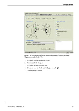 Configurações208189
5229342PTEU / Settings_(1.9) 15
Comece por programar uma função de qualidade para um botão no separador
Mapeamento de botões [1143].
1. Seleccione o modo de trabalho Árvore.
2. Pressione o botão desejado.
3. Seleccione pressão do botão Curta
4. Seleccione uma função de qualidade, por exemplo Q1.
5. Clique no botão Guardar.
 