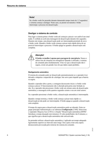 Resumo do sistema
256226
8 5229342PTEU / System overview Head_(1.18)
Nota!
Se o botão verde for premido durante demasiado tempo (mais de 1,5 segundos)
o sistema começa a desligar. Neste caso, ao premir novamente o botão
interrompe o processo de desactivação.
Desligar o sistema de controlo
Para ligar o sistema prima o botão verde até começar a piscar e ser audível um sinal
áudio. É exibida no ecrã uma mensagem de desactivação durante três segundos.
Durante este tempo, uma desactivação pode ser interrompida premindo de novo
o botão verde. Quando o botão verde começa a piscar mais rápido deixa de ser
possível interromper o processo. O botão apaga-se quando a desactivação está
completa.
Atenção!
O botão vermelho é apenas para paragem de emergência. Nunca o
utilize fora de situações de emergência! Quando é utilizado, o sistema
de comando pára imediatamente. Uma vez que a desactivação não é
segura, existe um grande risco de que dados sejam perdidos.
Desligamento automático
O sistema de comando pode ser desactivado automaticamente se o operador tiver
deixado a máquina e esquecido de a desligar. Isto serve para impedir que a bateria
se esgote.
Quando o operador abre a porta, a contagem decrescente inicia e o botão verde
começa a piscar. O funcionamento não é afectado pela porta estar fechada ou
não. Se o operador não pressionar o botão verde um minuto antes da desactivação
automática, a mensagem exibe quantos segundos restam e soa um sinal sonoro.
Se o operador pressionar o botão verde, a desactivação automática é interrompida.
Quando o tempo termina, o botão verde começa a piscar mais rápido e a
desactivação já não pode ser interrompida. O botão apaga-se quando a desactivação
está completa.
O tempo de espera para a desactivação automática pode ser alterado. Entre no
grupo principal Administração e no submenu Configuração [1360]. Seleccione
o separador Máquina base [1361] e a função "Desactivação automática [8690]".
Introduza o tempo desejado (em minutos). O valor predefinido é de 0 minutos, o
que significa que a desactivação automática não está activada.
Se pretender utilizar a desactivação automática, é aplicado um tempo adequado
ligeiramente superior ao intervalo mais longo. Isto é para evitar uma espera
desnecessária provocada pelo reiniciar do sistema de comando.
 