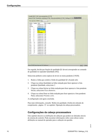 Configurações
208189
16 5229342PTEU / Settings_(1.9)
Em seguida, decida que função de qualidade Q1 deverá corresponder ao comando
de qualidade no separador Qualidade [582].
Seleccione pinheiro como espécie de árvore no menu pendente [13620].
1. Realce a linha que contém o botão de qualidade Q1 clicando nele.
2. Clique na coluna Qualidade na linha realçada para fazer aparecer a lista
pendente Qualidade, seleccione 2.
3. Clique na coluna Iniciar na linha realçada para fazer aparecer a lista pendente
Iniciar, seleccione Faca dianteira.
4. Clique na coluna Parar na linha realçada para fazer aparecer a lista pendente
Parar, seleccione Próximo corte.
A configuração está agora concluída.
Para mais informações, consulte Botões de qualidade e botões de selecção de
comprimento , página 23 no capítulo Operação da cabeça processadora .
Configurações da cabeça processadora
Este capítulo descreve as definições do cabeçote que podem ser alteradas através
do sistema de controlo. Pode encontrar informações sobre como alterar outras
definições no manual do operador para o cabeçote em questão.
 