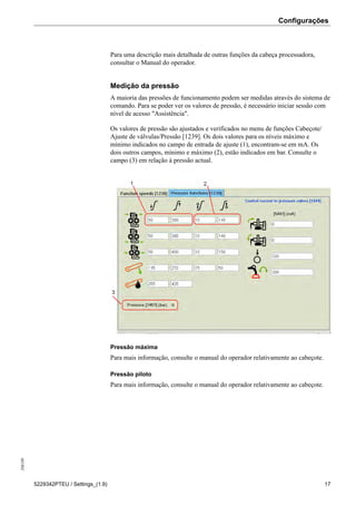 Configurações208189
5229342PTEU / Settings_(1.9) 17
Para uma descrição mais detalhada de outras funções da cabeça processadora,
consultar o Manual do operador.
Medição da pressão
A maioria das pressões de funcionamento podem ser medidas através do sistema de
comando. Para se poder ver os valores de pressão, é necessário iniciar sessão com
nível de acesso "Assistência".
Os valores de pressão são ajustados e verificados no menu de funções Cabeçote/
Ajuste de válvulas/Pressão [1239]. Os dois valores para os níveis máximo e
mínimo indicados no campo de entrada de ajuste (1), encontram-se em mA. Os
dois outros campos, mínimo e máximo (2), estão indicados em bar. Consulte o
campo (3) em relação à pressão actual.
Pressão máxima
Para mais informação, consulte o manual do operador relativamente ao cabeçote.
Pressão piloto
Para mais informação, consulte o manual do operador relativamente ao cabeçote.
 