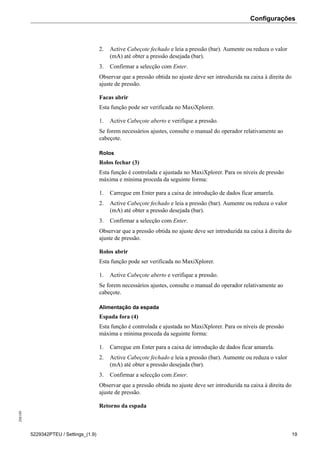 Configurações208189
5229342PTEU / Settings_(1.9) 19
2. Active Cabeçote fechado e leia a pressão (bar). Aumente ou reduza o valor
(mA) até obter a pressão desejada (bar).
3. Confirmar a selecção com Enter.
Observar que a pressão obtida no ajuste deve ser introduzida na caixa à direita do
ajuste de pressão.
Facas abrir
Esta função pode ser verificada no MaxiXplorer.
1. Active Cabeçote aberto e verifique a pressão.
Se forem necessários ajustes, consulte o manual do operador relativamente ao
cabeçote.
Rolos
Rolos fechar (3)
Esta função é controlada e ajustada no MaxiXplorer. Para os níveis de pressão
máxima e mínima proceda da seguinte forma:
1. Carregue em Enter para a caixa de introdução de dados ficar amarela.
2. Active Cabeçote fechado e leia a pressão (bar). Aumente ou reduza o valor
(mA) até obter a pressão desejada (bar).
3. Confirmar a selecção com Enter.
Observar que a pressão obtida no ajuste deve ser introduzida na caixa à direita do
ajuste de pressão.
Rolos abrir
Esta função pode ser verificada no MaxiXplorer.
1. Active Cabeçote aberto e verifique a pressão.
Se forem necessários ajustes, consulte o manual do operador relativamente ao
cabeçote.
Alimentação da espada
Espada fora (4)
Esta função é controlada e ajustada no MaxiXplorer. Para os níveis de pressão
máxima e mínima proceda da seguinte forma:
1. Carregue em Enter para a caixa de introdução de dados ficar amarela.
2. Active Cabeçote fechado e leia a pressão (bar). Aumente ou reduza o valor
(mA) até obter a pressão desejada (bar).
3. Confirmar a selecção com Enter.
Observar que a pressão obtida no ajuste deve ser introduzida na caixa à direita do
ajuste de pressão.
Retorno da espada
 