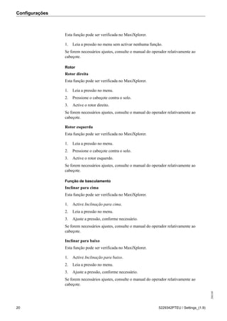 Configurações
208189
20 5229342PTEU / Settings_(1.9)
Esta função pode ser verificada no MaxiXplorer.
1. Leia a pressão no menu sem activar nenhuma função.
Se forem necessários ajustes, consulte o manual do operador relativamente ao
cabeçote.
Rotor
Rotor direita
Esta função pode ser verificada no MaxiXplorer.
1. Leia a pressão no menu.
2. Pressione o cabeçote contra o solo.
3. Active o rotor direito.
Se forem necessários ajustes, consulte o manual do operador relativamente ao
cabeçote.
Rotor esquerda
Esta função pode ser verificada no MaxiXplorer.
1. Leia a pressão no menu.
2. Pressione o cabeçote contra o solo.
3. Active o rotor esquerdo.
Se forem necessários ajustes, consulte o manual do operador relativamente ao
cabeçote.
Função de basculamento
Inclinar para cima
Esta função pode ser verificada no MaxiXplorer.
1. Active Inclinação para cima.
2. Leia a pressão no menu.
3. Ajuste a pressão, conforme necessário.
Se forem necessários ajustes, consulte o manual do operador relativamente ao
cabeçote.
Inclinar para baixo
Esta função pode ser verificada no MaxiXplorer.
1. Active Inclinação para baixo.
2. Leia a pressão no menu.
3. Ajuste a pressão, conforme necessário.
Se forem necessários ajustes, consulte o manual do operador relativamente ao
cabeçote.
 