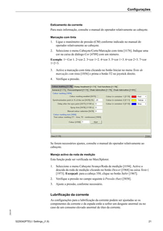Configurações208189
5229342PTEU / Settings_(1.9) 21
Esticamento da corrente
Para mais informação, consulte o manual do operador relativamente ao cabeçote.
Marcação com tinta
1. Ligue o manómetro de pressão (CM) conforme indicado no manual do
operador relativamente ao cabeçote.
2. Seleccione o menu Cabeçote/Corte/Marcação com tinta [1176]. Indique uma
cor na caixa de diálogo Cor [4709] com um número.
Exemplo: 1= Cor 1. 2=cor 2. 3=cor 1+2. 4=cor 3. 5=cor 1+3. 6=cor 2+3. 7=cor
1+2+3.
3. Active a marcação com tinta clicando no botão Iniciar no menu Teste de
marcação com tinta [1856] e prima o botão T2 no joystick direito.
4. Verifique a pressão.
Se forem necessários ajustes, consulte o manual do operador relativamente ao
cabeçote.
Manejo activo da roda de medição
Esta função pode ser verificada no MaxiXplorer.
1. Seleccione o menu Cabeçote/Avanço/Roda de medição [1194]. Active a
descida da roda de medição clicando no botão Descer [1968] na caixa Teste (
[1973]. Excepçaõ: para a cabeça 350, clique no botão Subir [1967].
2. Verifique a pressão no campo seguinte à Pressão (bar) [5858].
3. Ajuste a pressão, conforme necessário.
Lubrificação da corrente
As configurações para a lubrificação da corrente podem ser ajustadas se os
componentes da corrente e da espada estão a sofrer um desgaste anormal ou no
caso de um consumo elevado anormal de óleo da corrente.
 