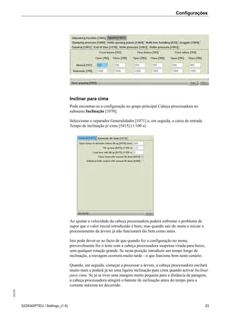 Configurações208189
5229342PTEU / Settings_(1.9) 23
Inclinar para cima
Pode encontrar-se a configuração no grupo principal Cabeça processadora no
submenu Inclinação [1070].
Seleccionar o separador Generalidades [1071] e, em seguida, a caixa de entrada
Tempo de inclinação p/ cima [5415] (1/100 s).
Ao ajustar a velocidade da cabeça processadora poderá enfrentar o problema de
supor que o valor inicial introduzido é bom, mas quando sair do menu e iniciar o
processamento da árvore já não funcionará tão bem como antes.
Isto pode dever-se ao facto de que quando fez a configuração no menu,
provavelmente fez o teste com a cabeça processadora suspensa virada para baixo,
sem qualquer rotação grande. Se nesta posição introduzir um tempo longo de
inclinação, a travagem ocorrerá muito tarde - o que funciona bem neste cenário.
Quando, em seguida, começar a processar a árvore, a cabeça processadora oscilará
muito mais e poderá já ter uma ligeira inclinação para cima quando activar Inclinar
para cima. Se já se tiver uma margem muito pequena para a distância de paragem,
a cabeça processadora atingirá o batente de inclinação antes do tempo para a
corrente máxima ter decorrido.
 