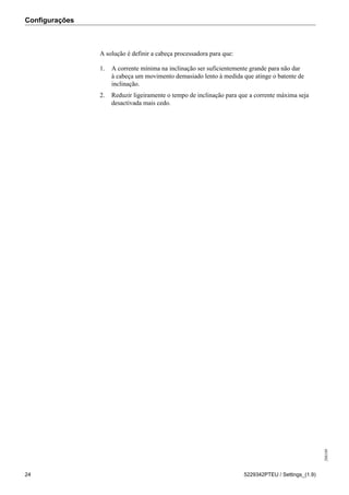 Configurações
208189
24 5229342PTEU / Settings_(1.9)
A solução é definir a cabeça processadora para que:
1. A corrente mínima na inclinação ser suficientemente grande para não dar
à cabeça um movimento demasiado lento à medida que atinge o batente de
inclinação.
2. Reduzir ligeiramente o tempo de inclinação para que a corrente máxima seja
desactivada mais cedo.
 