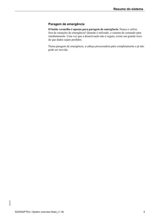 Resumo do sistema256226
5229342PTEU / System overview Head_(1.18) 9
Paragem de emergência
O botão vermelho é apenas para paragem de emergência. Nunca o utilize
fora de situações de emergência! Quando é utilizado, o sistema de comando pára
imediatamente. Uma vez que a desactivação não é segura, existe um grande risco
de que dados sejam perdidos.
Numa paragem de emergência, a cabeça processadora pára completamente e já não
pode ser movida.
 