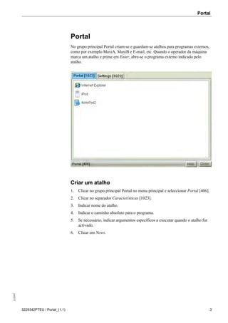 Portal135397
5229342PTEU / Portal_(1.1) 3
Portal
No grupo principal Portal criam-se e guardam-se atalhos para programas externos,
como por exemplo MaxiA, MaxiB e E-mail, etc. Quando o operador da máquina
marca um atalho e prime em Enter, abre-se o programa externo indicado pelo
atalho.
Criar um atalho
1. Clicar no grupo principal Portal no menu principal e seleccionar Portal [406].
2. Clicar no separador Características [1023].
3. Indicar nome do atalho.
4. Indicar o caminho absoluto para o programa.
5. Se necessário, indicar argumentos específicos a executar quando o atalho for
activado.
6. Clicar em Novo.
 
