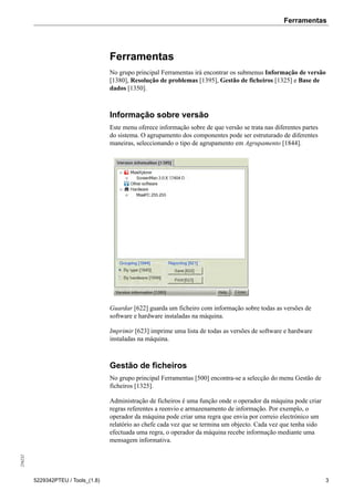 Ferramentas256232
5229342PTEU / Tools_(1.8) 3
Ferramentas
No grupo principal Ferramentas irá encontrar os submenus Informação de versão
[1380], Resolução de problemas [1395], Gestão de ficheiros [1325] e Base de
dados [1350].
Informação sobre versão
Este menu oferece informação sobre de que versão se trata nas diferentes partes
do sistema. O agrupamento dos componentes pode ser estruturado de diferentes
maneiras, seleccionando o tipo de agrupamento em Agrupamento [1844].
Guardar [622] guarda um ficheiro com informação sobre todas as versões de
software e hardware instaladas na máquina.
Imprimir [623] imprime uma lista de todas as versões de software e hardware
instaladas na máquina.
Gestão de ficheiros
No grupo principal Ferramentas [500] encontra-se a selecção do menu Gestão de
ficheiros [1325].
Administração de ficheiros é uma função onde o operador da máquina pode criar
regras referentes a reenvio e armazenamento de informação. Por exemplo, o
operador da máquina pode criar uma regra que envia por correio electrónico um
relatório ao chefe cada vez que se termina um objecto. Cada vez que tenha sido
efectuada uma regra, o operador da máquina recebe informação mediante uma
mensagem informativa.
 