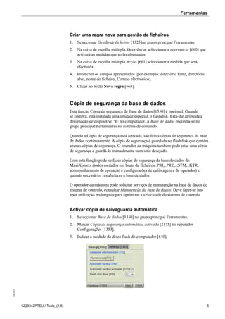 Ferramentas256232
5229342PTEU / Tools_(1.8) 5
Criar uma regra nova para gestão de ficheiros
1. Seleccionar Gestão de ficheiros [1325]no grupo principal Ferramentas.
2. Na caixa de escolha múltipla, Ocorrência, seleccionar a ocorrência [660] que
activará as medidas que serão efectuadas.
3. Na caixa de escolha múltipla Acção [661] seleccionar a medida que será
efectuada.
4. Preencher os campos apresentados (por exemplo: directório fonte, directório
alvo, nome do ficheiro, Correio electrónico).
5. Clicar no botão Nova regra [668].
Cópia de segurança da base de dados
Esta função Cópia de segurança de Base de dados [1350] é opcional. Quando
se compra, está instalada uma unidade especial, o flashdisk. Está-lhe atribuída a
designação de dispositivo "F: no computador. A Base de dados encontra-se no
grupo principal Ferramentas no sistema de comando.
Quando a Cópia de segurança está activada, são feitas cópias de segurança da base
de dados continuamente. A cópia de segurança é guardada no flashdisk que contém
apenas cópias de segurança. O operador da máquina também pode criar uma cópia
de segurança e guardá-la manualmente num sítio desejado.
Com esta função pode-se fazer cópias de segurança da base de dados do
MaxiXplorer (todos os dados em bruto de ficheiros .PRI, .PRD, .STM, .KTR,
acompanhamento de operação e configurações de calibragem e de operador) e
quando necessário, restabelecer a base de dados.
O operador da máquina pode solicitar serviços de manutenção na base de dados do
sistema de controlo, consultar Manutenção da base de dados. Deve fazer-se isto
após utilização prolongada para optimizar a velocidade do sistema de controlo.
Activar cópia de salvaguarda automática
1. Seleccionar Base de dados [1350] no grupo principal Ferramentas.
2. Marcar Cópia de segurança automática activada [2175] no separador
Configurações [1353].
3. Indicar a unidade do disco flash do computador [640].
 