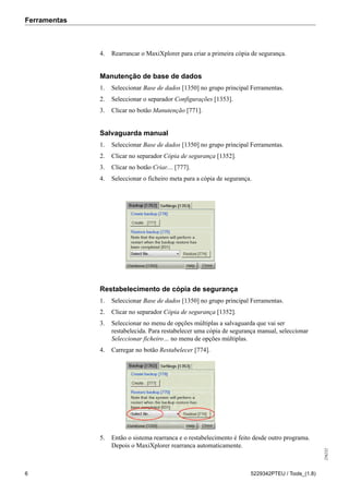 Ferramentas
256232
6 5229342PTEU / Tools_(1.8)
4. Rearrancar o MaxiXplorer para criar a primeira cópia de segurança.
Manutenção de base de dados
1. Seleccionar Base de dados [1350] no grupo principal Ferramentas.
2. Seleccionar o separador Configurações [1353].
3. Clicar no botão Manutenção [771].
Salvaguarda manual
1. Seleccionar Base de dados [1350] no grupo principal Ferramentas.
2. Clicar no separador Cópia de segurança [1352].
3. Clicar no botão Criar.... [777].
4. Seleccionar o ficheiro meta para a cópia de segurança.
Restabelecimento de cópia de segurança
1. Seleccionar Base de dados [1350] no grupo principal Ferramentas.
2. Clicar no separador Cópia de segurança [1352].
3. Seleccionar no menu de opções múltiplas a salvaguarda que vai ser
restabelecida. Para restabelecer uma cópia de segurança manual, seleccionar
Seleccionar ficheiro… no menu de opções múltiplas.
4. Carregar no botão Restabelecer [774].
5. Então o sistema rearranca e o restabelecimento é feito desde outro programa.
Depois o MaxiXplorer rearranca automaticamente.
 