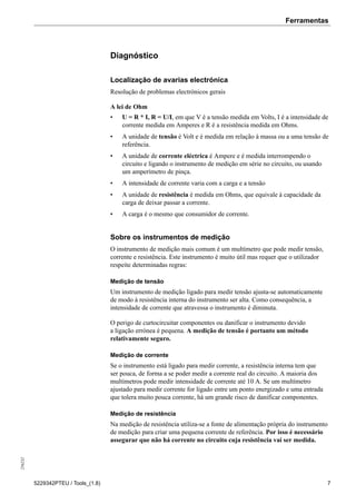 Ferramentas256232
5229342PTEU / Tools_(1.8) 7
Diagnóstico
Localização de avarias electrónica
Resolução de problemas electrónicos gerais
A lei de Ohm
• U = R * I, R = U/I, em que V é a tensão medida em Volts, I é a intensidade de
corrente medida em Amperes e R é a resistência medida em Ohms.
• A unidade de tensão é Volt e é medida em relação à massa ou a uma tensão de
referência.
• A unidade de corrente eléctrica é Ampere e é medida interrompendo o
circuito e ligando o instrumento de medição em série no circuito, ou usando
um amperímetro de pinça.
• A intensidade de corrente varia com a carga e a tensão
• A unidade de resistência é medida em Ohms, que equivale à capacidade da
carga de deixar passar a corrente.
• A carga é o mesmo que consumidor de corrente.
Sobre os instrumentos de medição
O instrumento de medição mais comum é um multímetro que pode medir tensão,
corrente e resistência. Este instrumento é muito útil mas requer que o utilizador
respeite determinadas regras:
Medição de tensão
Um instrumento de medição ligado para medir tensão ajusta-se automaticamente
de modo à resistência interna do instrumento ser alta. Como consequência, a
intensidade de corrente que atravessa o instrumento é diminuta.
O perigo de curtocircuitar componentes ou danificar o instrumento devido
a ligação errónea é pequena. A medição de tensão é portanto um método
relativamente seguro.
Medição de corrente
Se o instrumento está ligado para medir corrente, a resistência interna tem que
ser pouca, de forma a se poder medir a corrente real do circuito. A maioria dos
multímetros pode medir intensidade de corrente até 10 A. Se um multímetro
ajustado para medir corrente for ligado entre um ponto energizado e uma entrada
que tolera muito pouca corrente, há um grande risco de danificar componentes.
Medição de resistência
Na medição de resistência utiliza-se a fonte de alimentação própria do instrumento
de medição para criar uma pequena corrente de referência. Por isso é necessário
assegurar que não há corrente no circuito cuja resistência vai ser medida.
 