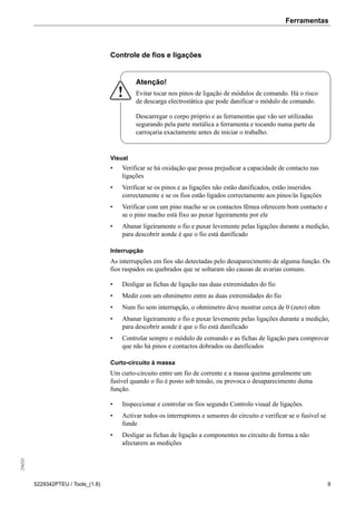 Ferramentas256232
5229342PTEU / Tools_(1.8) 9
Controle de fios e ligações
Atenção!
Evitar tocar nos pinos de ligação de módulos de comando. Há o risco
de descarga electrostática que pode danificar o módulo de comando.
Descarregar o corpo próprio e as ferramentas que vão ser utilizadas
segurando pela parte metálica a ferramenta e tocando numa parte da
carroçaria exactamente antes de iniciar o trabalho.
Visual
• Verificar se há oxidação que possa prejudicar a capacidade de contacto nas
ligações
• Verificar se os pinos e as ligações não estão danificados, estão inseridos
correctamente e se os fios estão ligados correctamente aos pinos/às ligações
• Verificar com um pino macho se os contactos fêmea oferecem bom contacto e
se o pino macho está fixo ao puxar ligeiramente por ele
• Abanar ligeiramente o fio e puxar levemente pelas ligações durante a medição,
para descobrir aonde é que o fio está danificado
Interrupção
As interrupções em fios são detectadas pelo desaparecimento de alguma função. Os
fios raspados ou quebrados que se soltaram são causas de avarias comuns.
• Desligar as fichas de ligação nas duas extremidades do fio
• Medir com um ohmímetro entre as duas extremidades do fio
• Num fio sem interrupção, o ohmímetro deve mostrar cerca de 0 (zero) ohm
• Abanar ligeiramente o fio e puxar levemente pelas ligações durante a medição,
para descobrir aonde é que o fio está danificado
• Controlar sempre o módulo de comando e as fichas de ligação para comprovar
que não há pinos e contactos dobrados ou danificados
Curto-circuito à massa
Um curto-circuito entre um fio de corrente e a massa queima geralmente um
fusível quando o fio é posto sob tensão, ou provoca o desaparecimento duma
função.
• Inspeccionar e controlar os fios segundo Controlo visual de ligações.
• Activar todos os interruptores e sensores do circuito e verificar se o fusível se
funde
• Desligar as fichas de ligação a componentes no circuito de forma a não
afectarem as medições
 