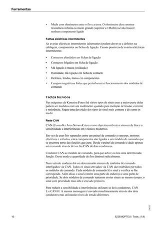 Ferramentas
256232
10 5229342PTEU / Tools_(1.8)
• Medir com ohmímetro entre o fio e a terra. O ohmímetro deve mostrar
resistência infinita ou muito grande (superior a 1Mohm) se não houver
nenhum componente ligado
Falhas eléctricas intermitentes
As avarias eléctricas intermitentes (alternantes) podem dever-se a defeitos na
cablagem, componentes ou fichas de ligação. Causas possíveis de avarias eléctricas
intermitentes:
• Contactos afundados em fichas de ligação
• Contactos folgados em ficha de ligação
• Má ligação à massa (oxidação)
• Humidade, má ligação em ficha de contacto
• Defeitos, fendas, danos em componentes
• Campos magnéticos fortes que perturbaram o funcionamento dos módulos de
comando
Factos técnicos
Nas máquinas da Komatsu Forest há vários tipos de sinais mas a maior parte deles
podem ser medidos com um multímetro ajustado para medição de tensão, corrente
e resistência. Segue uma descrição dos tipos de sinal mais comuns e de como os
medir.
Rede CAN
CAN (Controller Area Network) tem como objectivo reduzir o número de fios e a
sensibilidade a interferências em veículos modernos.
Em vez de usar fios separados entre um painel de comando e sensores, motores
eléctricos e válvulas, estes componentes são ligados a um módulo de comando que
se encontra perto das funções que gere. Desde o painel de comando é dado apenas
um comando através de um fio CAN de dois condutores.
Condutor CAN ao módulo de comando, para que active ou leia uma determinada
função. Deste modo a quantidade de fios diminui radicalmente.
Num veículo moderno há um determinado número de módulos de comando
interligados via CAN. Todos os sinais enviados via CAN são recebidos por todos
os módulos de comando. Cada módulo de comando lê o sinal e verifica se lhe
corresponde. Além disso o sinal contém uma parte de endereço e uma parte de
prioridade. Se dois módulos de comando tentarem enviar sinais ao mesmo tempo, o
sinal com prioridade mais alta é enviado primeiro.
Para reduzir a sensibilidade a interferências utilizam-se dois condutores, CAN
L e CAN H. A mesma mensagem é enviada simultaneamente através dos dois
condutores mas utilizando níveis de tensão diferentes.
 
