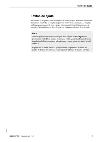 Textos de ajuda183509
5229342PTEU / Help texts MX_(1.2) 1
Textos de ajuda
Encontrará as imagens do ecrã no capítulo de texto de ajuda do manual do sistema
de controlo para todas as funções disponíveis no nível de assistência. As funções
estão agrupadas de acordo com o grupo principal, da forma vista nos menus da
máquina. Todas as imagens do ecrã estão em inglês com números de referência.
Nota!
Também pode aceder aos textos de ajuda para funções do MaxiXplorer se
pressionar o botão F1 no teclado ou clicar no botão Ajuda situado mais à direita
de cada janela do programa, ou seleccionando o menu Ajuda através do joystick
(botão 5).
Reparar que se obtêm textos de ajuda diferentes, dependendo de aonde no
quadro de diálogo foi colocado o cursor quando a função de ajuda é activada.
 