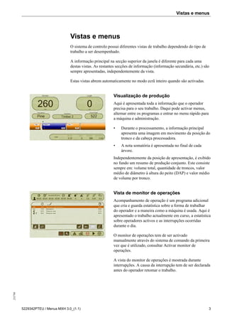 Vistas e menus255798
5229342PTEU / Menus MXH 3.0_(1.1) 3
Vistas e menus
O sistema de controlo possui diferentes vistas de trabalho dependendo do tipo de
trabalho a ser desempenhado.
A informação principal na secção superior da janela é diferente para cada uma
destas vistas. As restantes secções de informação (informação secundária, etc.) são
sempre apresentadas, independentemente da vista.
Estas vistas abrem automaticamente no modo ecrã inteiro quando são activadas.
Visualização de produção
Aqui é apresentada toda a informação que o operador
precisa para o seu trabalho. Daqui pode activar menus,
alternar entre os programas e entrar no menu rápido para
a máquina e administração.
• Durante o processamento, a informação principal
apresenta uma imagem em movimento da posição do
tronco e da cabeça processadora.
• A nota somatória é apresentada no final de cada
árvore.
Independentemente da posição de apresentação, é exibido
no fundo um resumo de produção conjunto. Este consiste
sempre em: volume total, quantidade de troncos, valor
médio de diâmetro à altura do peito (DAP) e valor médio
de volume por tronco.
Vista de monitor de operações
Acompanhamento de operação é um programa adicional
que cria e guarda estatística sobre a forma de trabalhar
do operador e a maneira como a máquina é usada. Aqui é
apresentado o trabalho actualmente em curso, a estatística
sobre operadores activos e as interrupções ocorridas
durante o dia.
O monitor de operações tem de ser activado
manualmente através do sistema de comando da primeira
vez que é utilizado, consultar Activar monitor de
operações.
A vista do monitor de operações é mostrada durante
interrupções. A causa da interrupção tem de ser declarada
antes do operador retomar o trabalho.
 