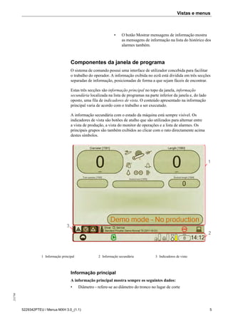 Vistas e menus255798
5229342PTEU / Menus MXH 3.0_(1.1) 5
• O botão Mostrar mensagens de informação mostra
as mensagens de informação na lista do histórico dos
alarmes também.
Componentes da janela de programa
O sistema de comando possui uma interface de utilizador concebida para facilitar
o trabalho do operador. A informação exibida no ecrã está dividida em três secções
separadas de informação, posicionadas de forma a que sejam fáceis de encontrar.
Estas três secções são informação principal no topo da janela, informação
secundária localizada na lista de programas na parte inferior da janela e, do lado
oposto, uma fila de indicadores de vista. O conteúdo apresentado na informação
principal varia de acordo com o trabalho a ser executado.
A informação secundária com o estado da máquina está sempre visível. Os
indicadores de vista são botões de atalho que são utilizados para alternar entre
a vista de produção, a vista do monitor de operações e a lista de alarmes. Os
principais grupos são também exibidos ao clicar com o rato directamente acima
destes símbolos.
1 Informação principal 2 Informação secundária 3 Indicadores de vista:
Informação principal
A informação principal mostra sempre os seguintes dados:
• Diâmetro - refere-se ao diâmetro do tronco no lugar de corte
 