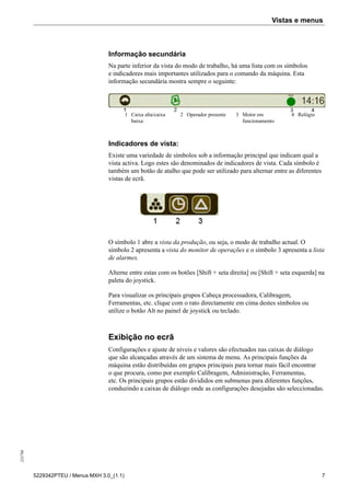 Vistas e menus255798
5229342PTEU / Menus MXH 3.0_(1.1) 7
Informação secundária
Na parte inferior da vista do modo de trabalho, há uma lista com os símbolos
e indicadores mais importantes utilizados para o comando da máquina. Esta
informação secundária mostra sempre o seguinte:
1 Caixa alta/caixa
baixa:
2 Operador presente 3 Motor em
funcionamento
4 Relógio
Indicadores de vista:
Existe uma variedade de símbolos sob a informação principal que indicam qual a
vista activa. Logo estes são denominados de indicadores de vista. Cada símbolo é
também um botão de atalho que pode ser utilizado para alternar entre as diferentes
vistas de ecrã.
O símbolo 1 abre a vista da produção, ou seja, o modo de trabalho actual. O
símbolo 2 apresenta a vista do monitor de operações e o símbolo 3 apresenta a lista
de alarmes.
Alterne entre estas com os botões [Shift + seta direita] ou [Shift + seta esquerda] na
paleta do joystick.
Para visualizar os principais grupos Cabeça processadora, Calibragem,
Ferramentas, etc. clique com o rato directamente em cima destes símbolos ou
utilize o botão Alt no painel de joystick ou teclado.
Exibição no ecrã
Configurações e ajuste de níveis e valores são efectuados nas caixas de diálogo
que são alcançadas através de um sistema de menu. As principais funções da
máquina estão distribuídas em grupos principais para tornar mais fácil encontrar
o que procura, como por exemplo Calibragem, Administração, Ferramentas,
etc. Os principais grupos estão divididos em submenus para diferentes funções,
conduzindo a caixas de diálogo onde as configurações desejadas são seleccionadas.
 