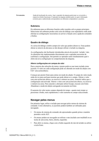 Vistas e menus255798
5229342PTEU / Menus MXH 3.0_(1.1) 9
Ferramentas Ajuda da localização de avarias. Aqui o operador da máquina pode testar se os joysticks e
respectivos botões funcionam. O operador da máquina também pode ver qual a informação
existente para a saída/entrada correspondente nos diferentes computadores e joysticks.
Submenu
Os submenus para as diferentes funções estão reunidos sob os grupos principais.
Seleccionar um submenu produz uma caixa de diálogo com separadores onde pode
efectuar as configurações necessárias ou activar a função com a ajuda de comandos
e botões.
Quadro de diálogo
As caixas de diálogo contêm campos de valor que podem alterar-se. Estas podem
alterar-se através da alavanca se não desejar utilizar o teclado na máquina.
As configurações são facilmente introduzidas através de joystick / teclado / rato.
As alterações são implementadas directamente sem o operador necessitar de
confirmar a configuração. Isto permite ao operador sentir imediatamente qual o
efeito da nova configuração no comportamento da máquina.
Alterar configurações em campos de valor
Para a maioria das selecções de menu e ajustes pode-se usar tanto teclado como
joystick. O valor em cada configuração pode ser alterado em modo de edição com
Ctrl+ seta acima/abaixo.
Começar por premir Enter para entrar em modo de edição. O campo de valor muda
então de cor para azul para mostrar que pode alterar-se o campo. Alterar o valor
com seta acima/seta abaixo, ou escrever o número na caixa. Amarelo indica que a
configuração está activada. Alterar o valor com seta acima/seta abaixo, ou escrever
o número na caixa. Para cancelar a alteração utilize Escape, execute com Enter.
Abandonar o modo de edição carregando novamente em Enter.
O aumento do valor nestes campos depende do tempo - quanto mais tempo se
pressionar o botão, mais rapidamente o valor aumenta no campo seleccionado.
Navegar pelos menus
Em primeiro lugar, utilize o teclado para navegar pelos menus do sistema de
comando. Como alternativa, os joysticks podem também ser utilizados para
navegação.
• Os menus do sistema de comando são apresentados quando prime e mantém
premido a tecla ALT.
• Os menus podem ser navegados ao utilizar o rato (teclado com trackball) ou as
teclas de seta (cima, baixo, direita, esquerda).
• Para abrir os menus, clique com o botão esquerdo do rato de teclado ou utilize
a tecla Enter.
 