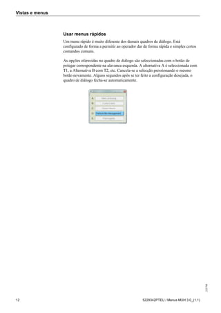 Vistas e menus
255798
12 5229342PTEU / Menus MXH 3.0_(1.1)
Usar menus rápidos
Um menu rápido é muito diferente dos demais quadros de diálogo. Está
configurado de forma a permitir ao operador dar de forma rápida e simples certos
comandos comuns.
As opções oferecidas no quadro de diálogo são seleccionadas com o botão de
polegar correspondente na alavanca esquerda. A alternativa A é seleccionada com
T1, a Alternativa B com T2, etc. Cancela-se a selecção pressionando o mesmo
botão novamente. Alguns segundos após se ter feito a configuração desejada, o
quadro de diálogo fecha-se automaticamente.
 