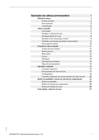 255784
5229342PTEU / Operating technique Head_(1.14) 1
Operação da cabeça processadora 3
Método de abate 3
Técnica de abate 4
Processamento 5
Classificação 6
Abate avançado 6
Corte duplo 7
Desligar o controlo do corte 8
Inclinação depois do corte 8
Recolher árvore em posição vertical 9
Trabalhar com bosque pré-abatido ("processing") 9
Serra superior manual 10
Tracção de rolos avançada 11
Tracção de rolos manual 11
Ramos grossos 12
Bifurcações 12
Curvas 13
Patinagem 13
Descasque de eucaliptos 13
Danos de processamento 14
Operador avançado 14
Comando sequencial 14
Processamento de várias árvores 17
Configurações 18
Comando sequencial com processamento de várias árvores 22
Botões de qualidade e botões de selecção de comprimento 23
Botões de qualidade 23
Botões de selecção de comprimento 25
Botões de selecção de cores 26
Guia rápido - abate de árvores 27
 